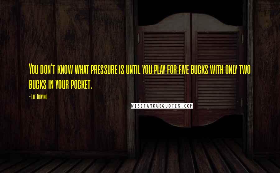 Lee Trevino Quotes: You don't know what pressure is until you play for five bucks with only two bucks in your pocket.