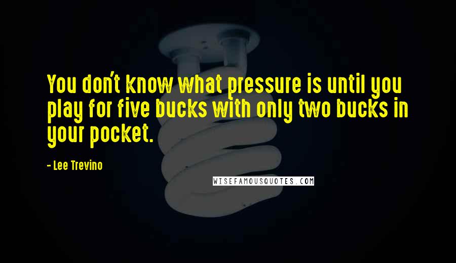 Lee Trevino Quotes: You don't know what pressure is until you play for five bucks with only two bucks in your pocket.
