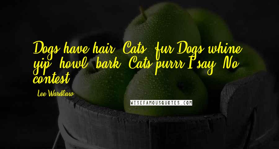 Lee Wardlaw Quotes: Dogs have hair. Cats, fur.Dogs whine, yip, howl, bark. Cats purrr.I say: No contest.