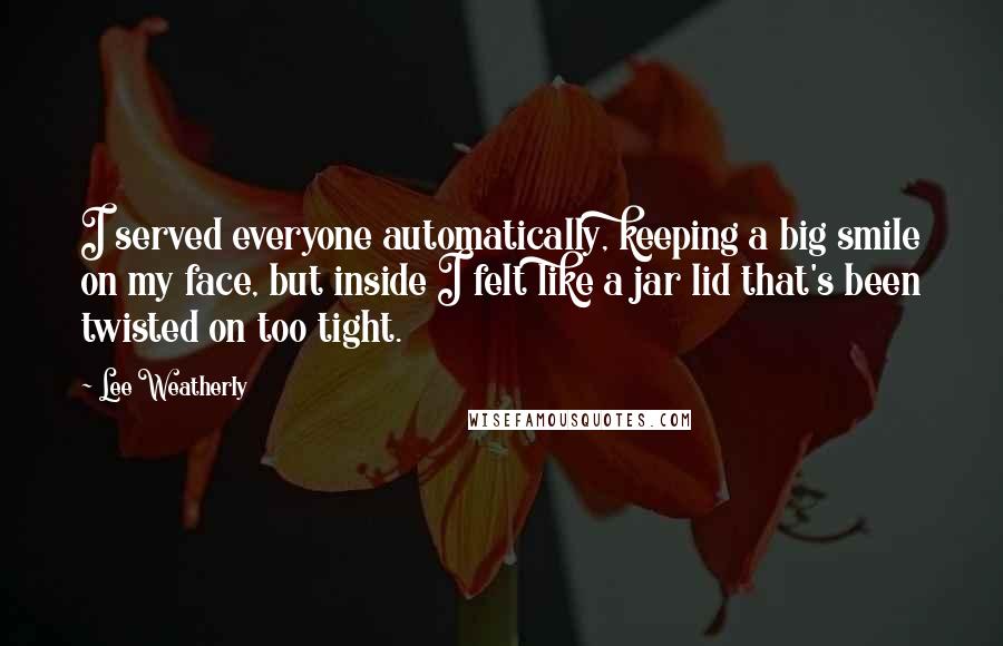 Lee Weatherly Quotes: I served everyone automatically, keeping a big smile on my face, but inside I felt like a jar lid that's been twisted on too tight.