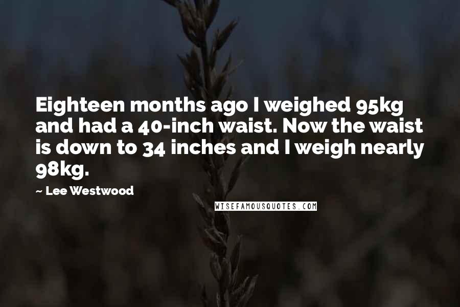 Lee Westwood Quotes: Eighteen months ago I weighed 95kg and had a 40-inch waist. Now the waist is down to 34 inches and I weigh nearly 98kg.