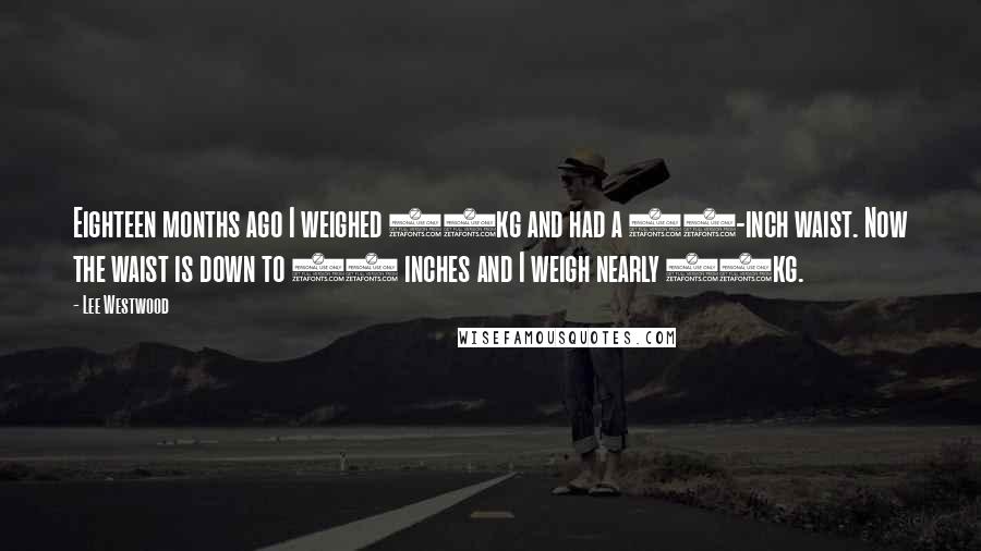 Lee Westwood Quotes: Eighteen months ago I weighed 95kg and had a 40-inch waist. Now the waist is down to 34 inches and I weigh nearly 98kg.