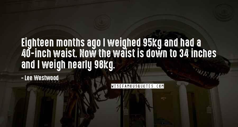 Lee Westwood Quotes: Eighteen months ago I weighed 95kg and had a 40-inch waist. Now the waist is down to 34 inches and I weigh nearly 98kg.