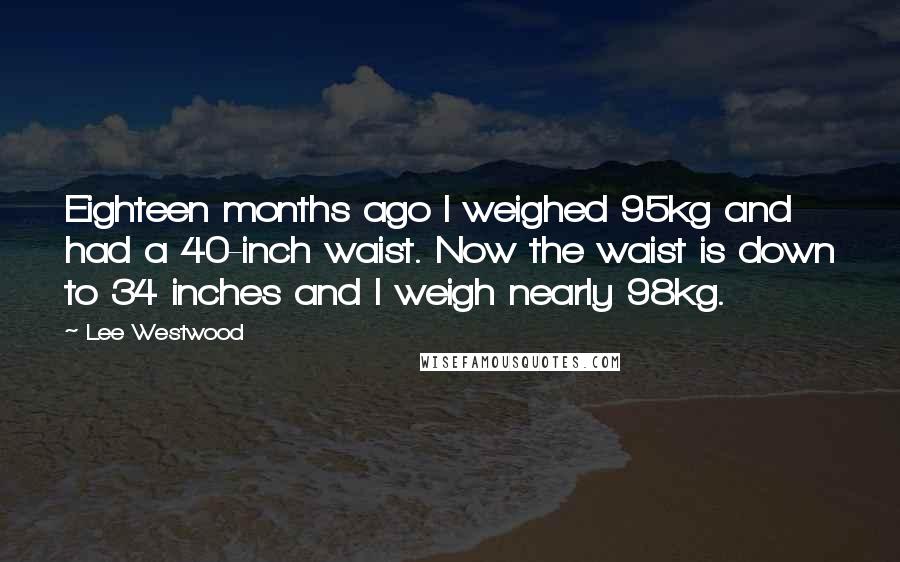 Lee Westwood Quotes: Eighteen months ago I weighed 95kg and had a 40-inch waist. Now the waist is down to 34 inches and I weigh nearly 98kg.