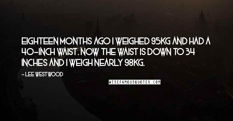 Lee Westwood Quotes: Eighteen months ago I weighed 95kg and had a 40-inch waist. Now the waist is down to 34 inches and I weigh nearly 98kg.