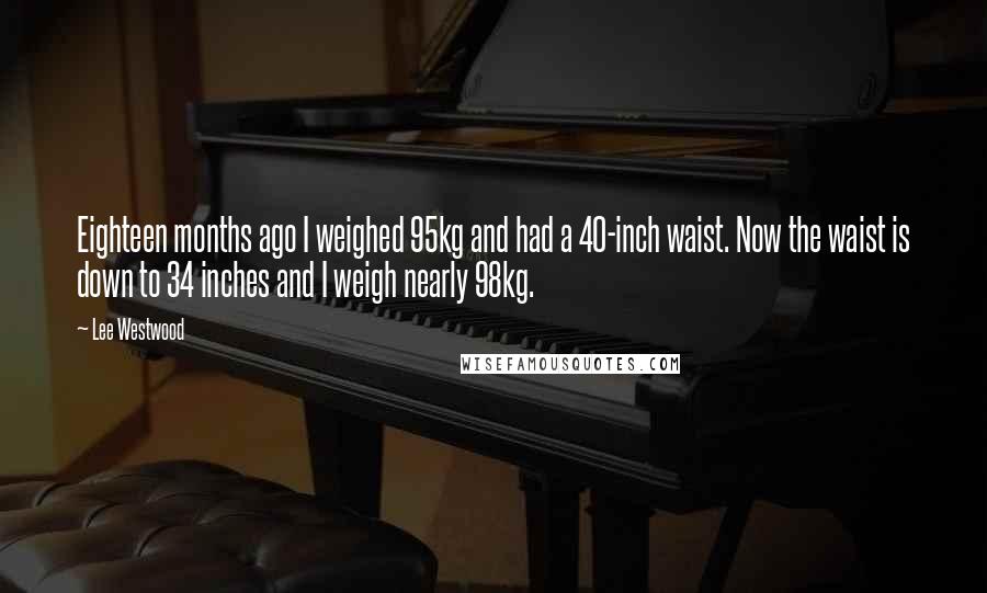 Lee Westwood Quotes: Eighteen months ago I weighed 95kg and had a 40-inch waist. Now the waist is down to 34 inches and I weigh nearly 98kg.