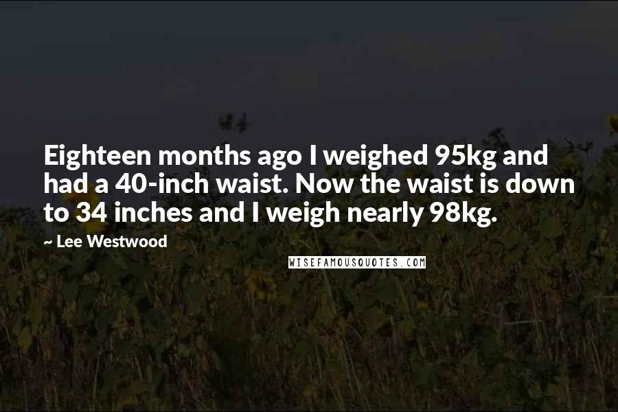 Lee Westwood Quotes: Eighteen months ago I weighed 95kg and had a 40-inch waist. Now the waist is down to 34 inches and I weigh nearly 98kg.