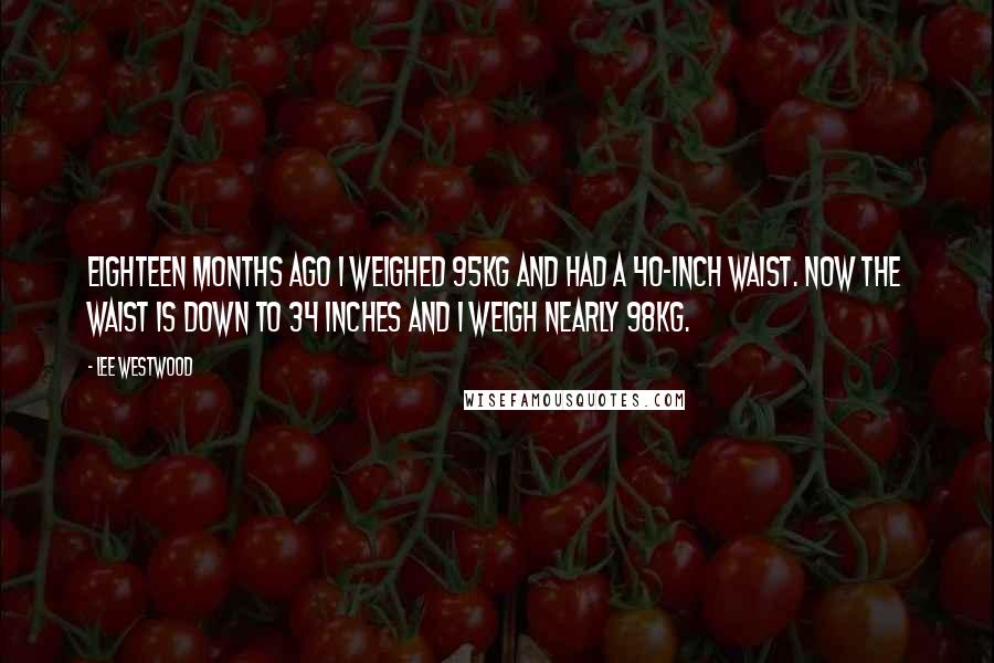 Lee Westwood Quotes: Eighteen months ago I weighed 95kg and had a 40-inch waist. Now the waist is down to 34 inches and I weigh nearly 98kg.