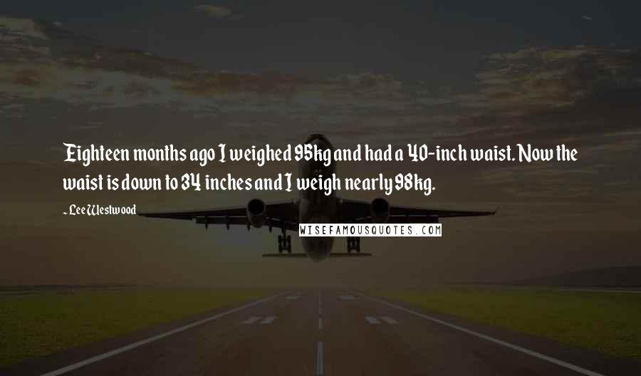 Lee Westwood Quotes: Eighteen months ago I weighed 95kg and had a 40-inch waist. Now the waist is down to 34 inches and I weigh nearly 98kg.