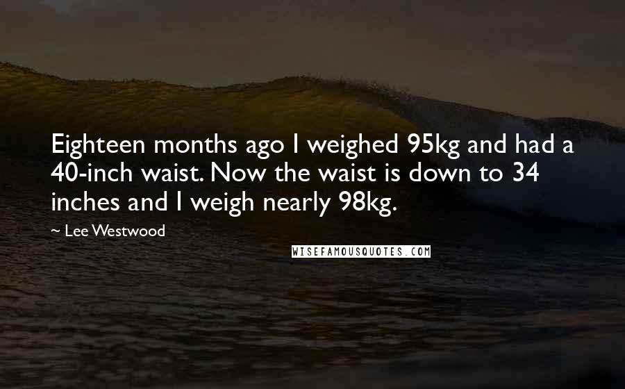 Lee Westwood Quotes: Eighteen months ago I weighed 95kg and had a 40-inch waist. Now the waist is down to 34 inches and I weigh nearly 98kg.