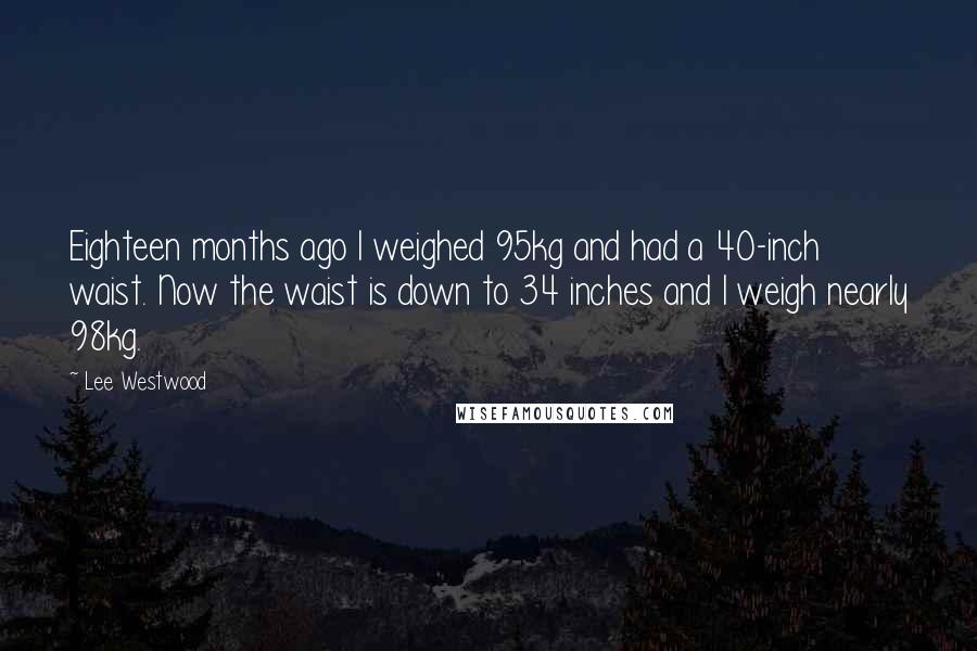 Lee Westwood Quotes: Eighteen months ago I weighed 95kg and had a 40-inch waist. Now the waist is down to 34 inches and I weigh nearly 98kg.