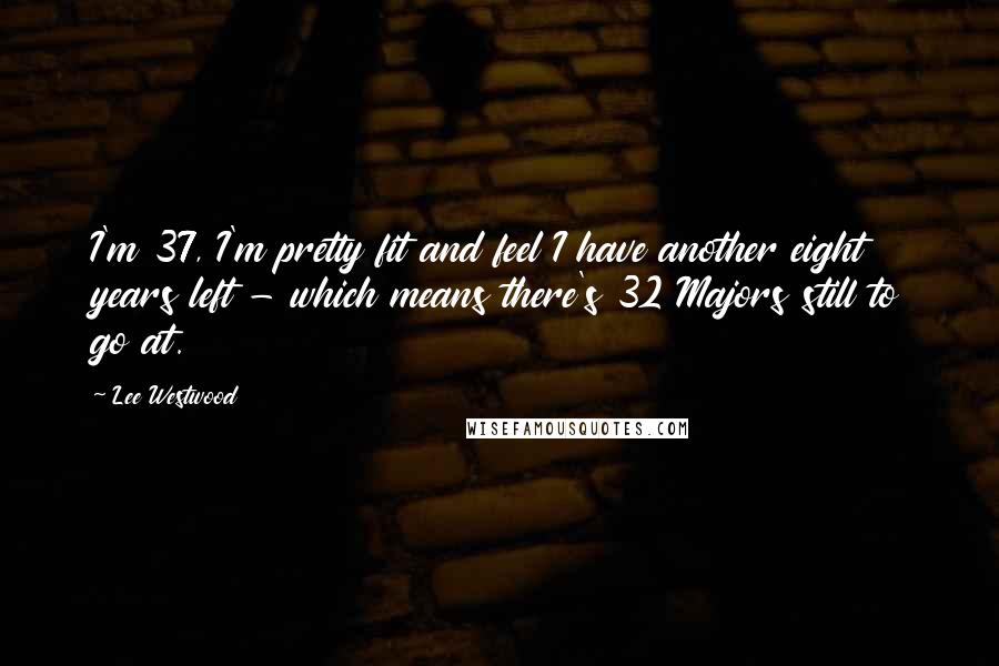 Lee Westwood Quotes: I'm 37, I'm pretty fit and feel I have another eight years left - which means there's 32 Majors still to go at.