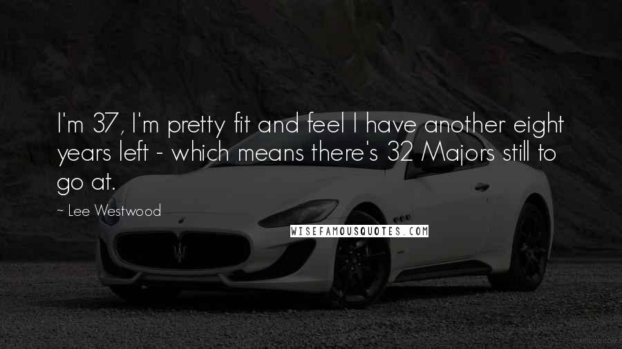 Lee Westwood Quotes: I'm 37, I'm pretty fit and feel I have another eight years left - which means there's 32 Majors still to go at.