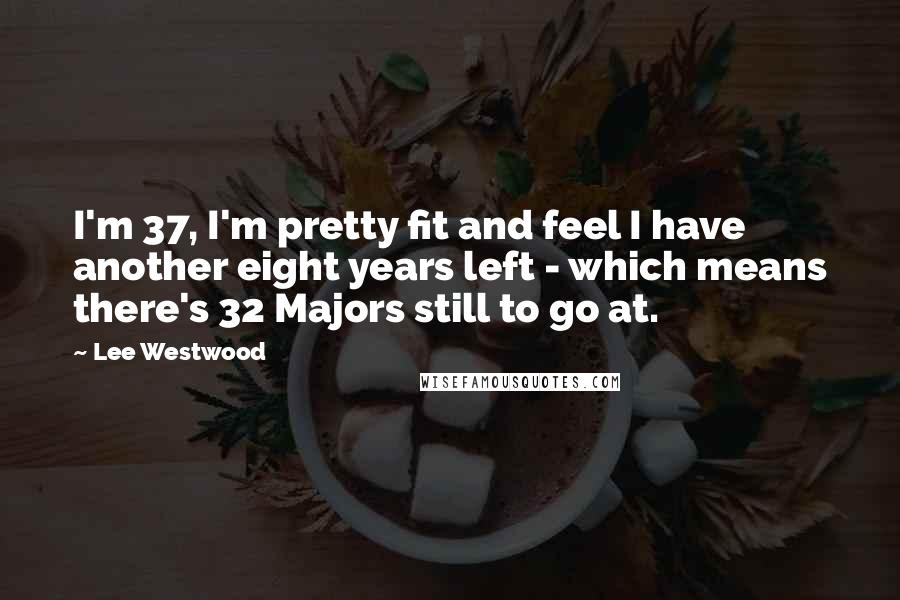 Lee Westwood Quotes: I'm 37, I'm pretty fit and feel I have another eight years left - which means there's 32 Majors still to go at.