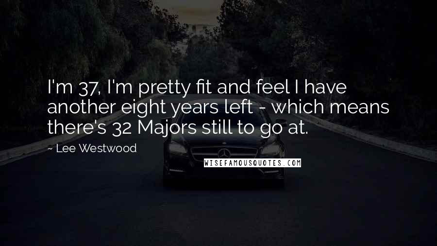 Lee Westwood Quotes: I'm 37, I'm pretty fit and feel I have another eight years left - which means there's 32 Majors still to go at.