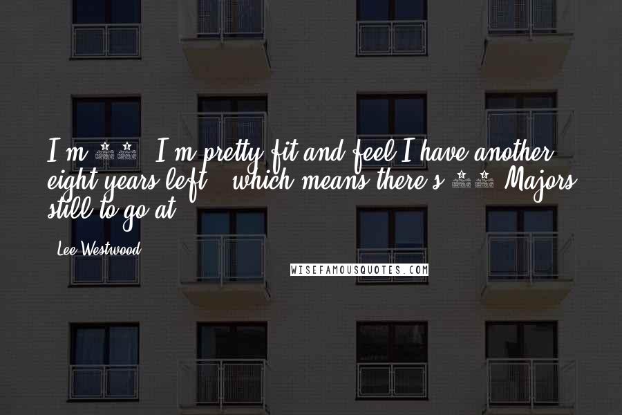 Lee Westwood Quotes: I'm 37, I'm pretty fit and feel I have another eight years left - which means there's 32 Majors still to go at.