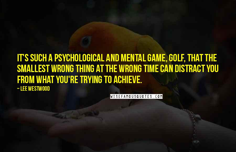 Lee Westwood Quotes: It's such a psychological and mental game, golf, that the smallest wrong thing at the wrong time can distract you from what you're trying to achieve.