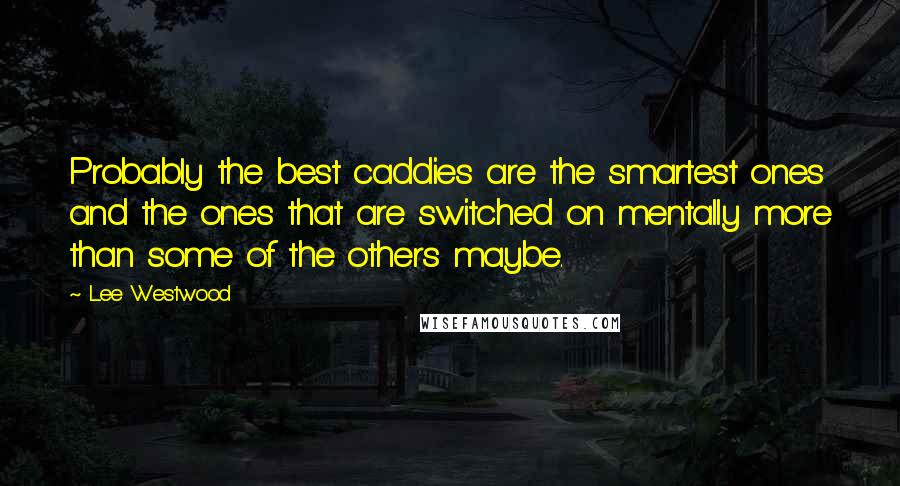 Lee Westwood Quotes: Probably the best caddies are the smartest ones and the ones that are switched on mentally more than some of the others maybe.