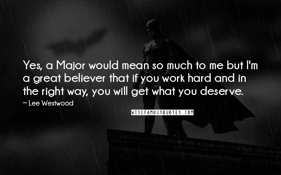 Lee Westwood Quotes: Yes, a Major would mean so much to me but I'm a great believer that if you work hard and in the right way, you will get what you deserve.