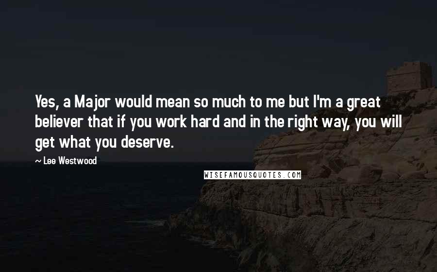Lee Westwood Quotes: Yes, a Major would mean so much to me but I'm a great believer that if you work hard and in the right way, you will get what you deserve.