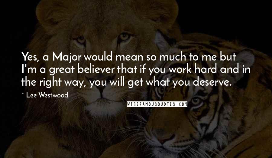 Lee Westwood Quotes: Yes, a Major would mean so much to me but I'm a great believer that if you work hard and in the right way, you will get what you deserve.