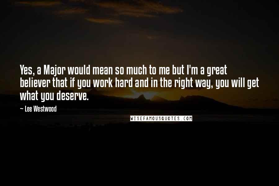 Lee Westwood Quotes: Yes, a Major would mean so much to me but I'm a great believer that if you work hard and in the right way, you will get what you deserve.