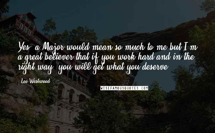 Lee Westwood Quotes: Yes, a Major would mean so much to me but I'm a great believer that if you work hard and in the right way, you will get what you deserve.