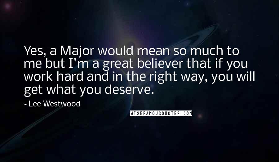 Lee Westwood Quotes: Yes, a Major would mean so much to me but I'm a great believer that if you work hard and in the right way, you will get what you deserve.