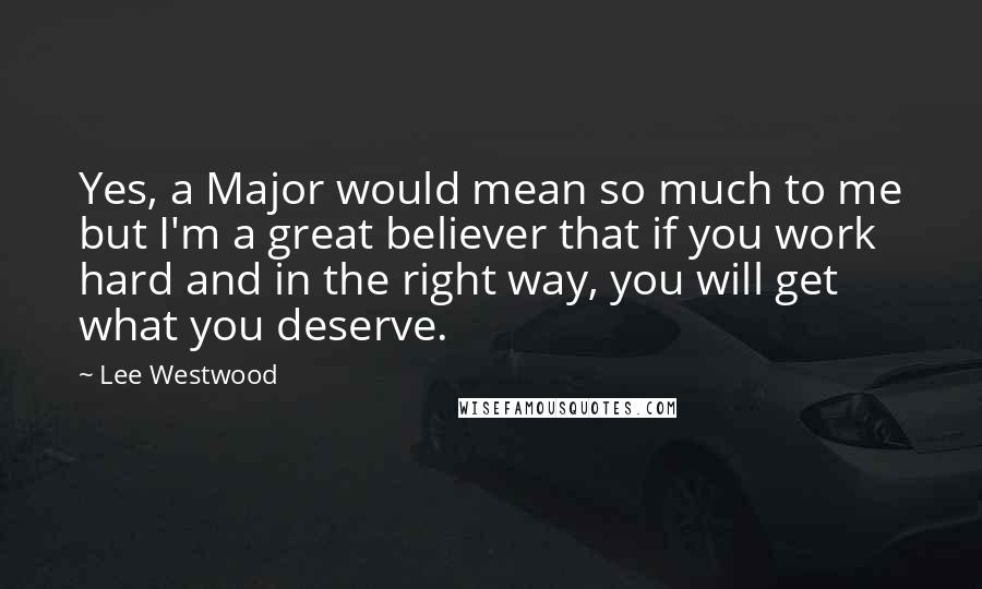 Lee Westwood Quotes: Yes, a Major would mean so much to me but I'm a great believer that if you work hard and in the right way, you will get what you deserve.