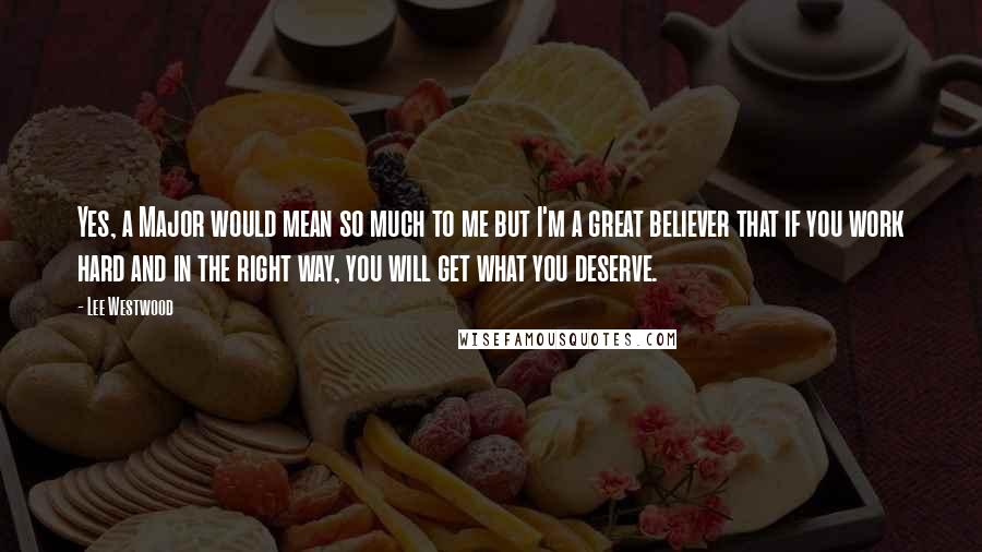 Lee Westwood Quotes: Yes, a Major would mean so much to me but I'm a great believer that if you work hard and in the right way, you will get what you deserve.