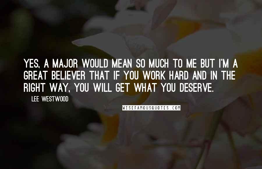 Lee Westwood Quotes: Yes, a Major would mean so much to me but I'm a great believer that if you work hard and in the right way, you will get what you deserve.