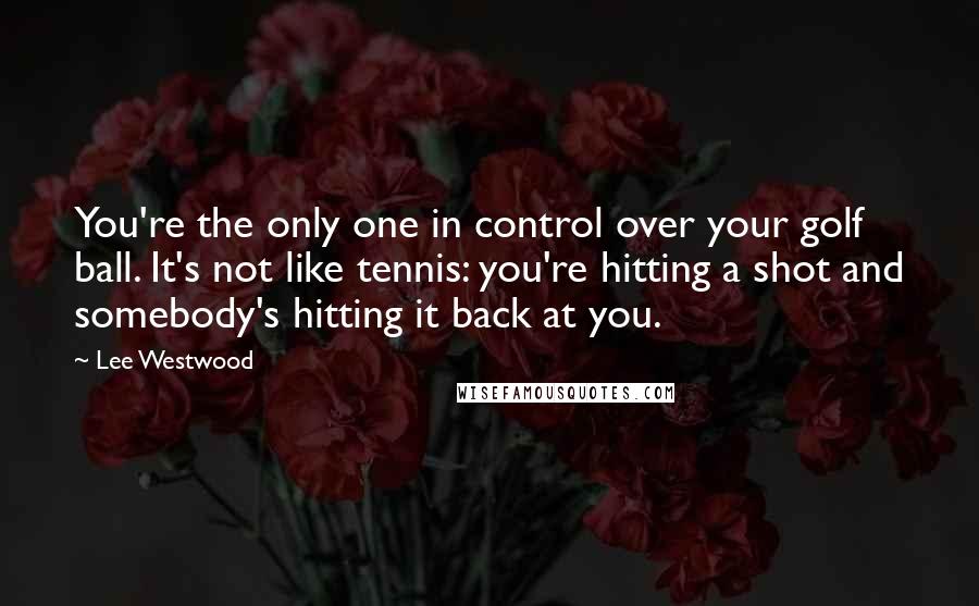 Lee Westwood Quotes: You're the only one in control over your golf ball. It's not like tennis: you're hitting a shot and somebody's hitting it back at you.
