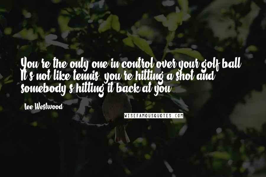 Lee Westwood Quotes: You're the only one in control over your golf ball. It's not like tennis: you're hitting a shot and somebody's hitting it back at you.
