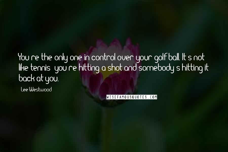 Lee Westwood Quotes: You're the only one in control over your golf ball. It's not like tennis: you're hitting a shot and somebody's hitting it back at you.