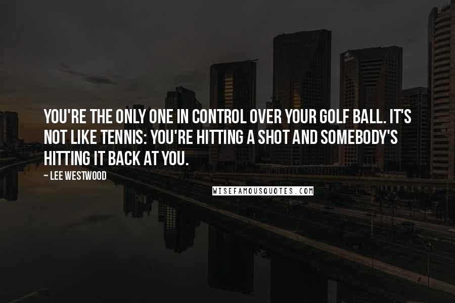 Lee Westwood Quotes: You're the only one in control over your golf ball. It's not like tennis: you're hitting a shot and somebody's hitting it back at you.
