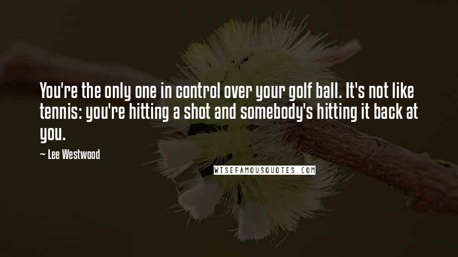 Lee Westwood Quotes: You're the only one in control over your golf ball. It's not like tennis: you're hitting a shot and somebody's hitting it back at you.
