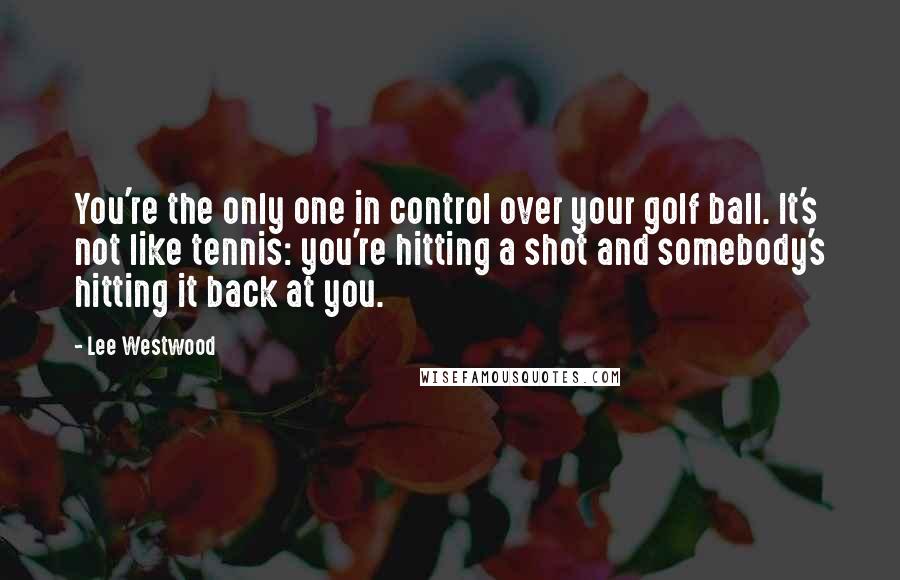 Lee Westwood Quotes: You're the only one in control over your golf ball. It's not like tennis: you're hitting a shot and somebody's hitting it back at you.