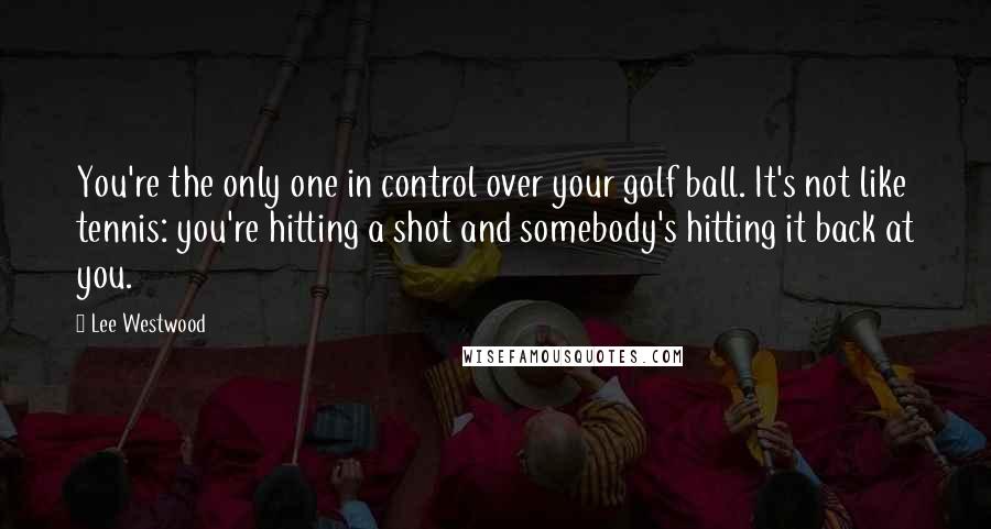 Lee Westwood Quotes: You're the only one in control over your golf ball. It's not like tennis: you're hitting a shot and somebody's hitting it back at you.