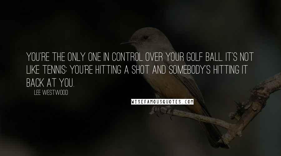 Lee Westwood Quotes: You're the only one in control over your golf ball. It's not like tennis: you're hitting a shot and somebody's hitting it back at you.