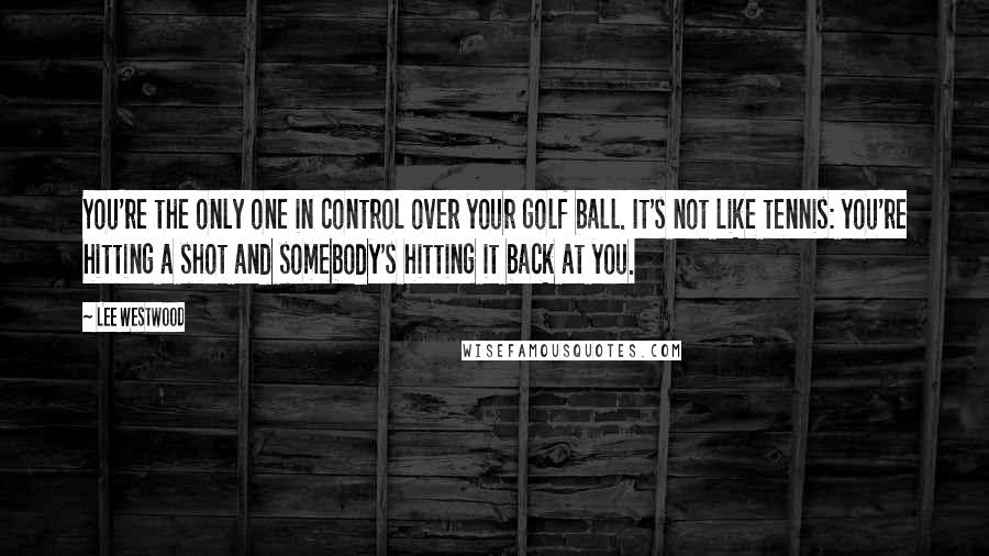 Lee Westwood Quotes: You're the only one in control over your golf ball. It's not like tennis: you're hitting a shot and somebody's hitting it back at you.