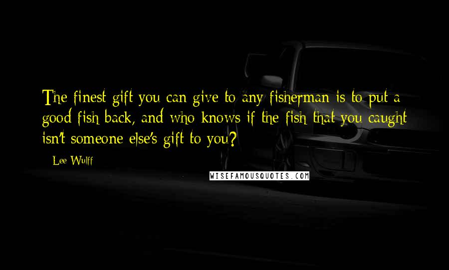 Lee Wulff Quotes: The finest gift you can give to any fisherman is to put a good fish back, and who knows if the fish that you caught isn't someone else's gift to you?