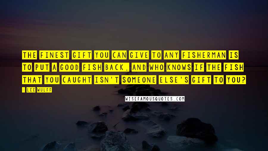 Lee Wulff Quotes: The finest gift you can give to any fisherman is to put a good fish back, and who knows if the fish that you caught isn't someone else's gift to you?