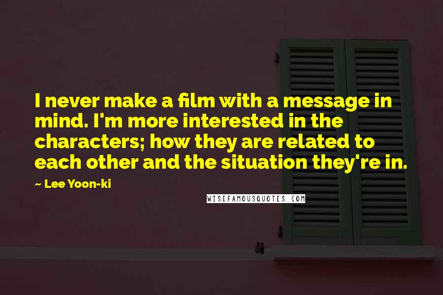 Lee Yoon-ki Quotes: I never make a film with a message in mind. I'm more interested in the characters; how they are related to each other and the situation they're in.