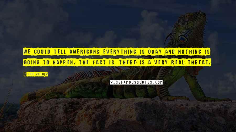 Lee Zeldin Quotes: We could tell Americans everything is okay and nothing is going to happen. The fact is, there is a very real threat.