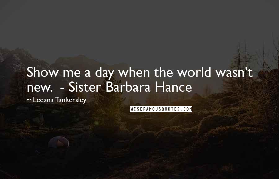 Leeana Tankersley Quotes: Show me a day when the world wasn't new. - Sister Barbara Hance