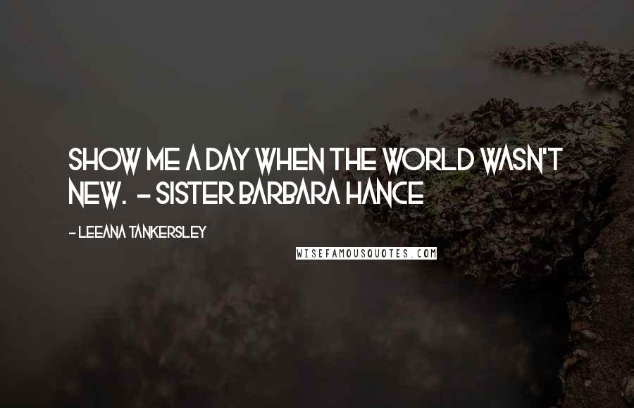 Leeana Tankersley Quotes: Show me a day when the world wasn't new.  - Sister Barbara Hance