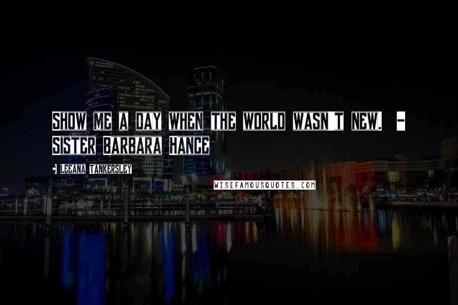 Leeana Tankersley Quotes: Show me a day when the world wasn't new.  - Sister Barbara Hance