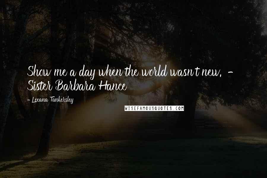 Leeana Tankersley Quotes: Show me a day when the world wasn't new. - Sister Barbara Hance