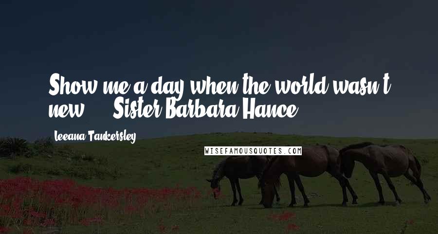 Leeana Tankersley Quotes: Show me a day when the world wasn't new. - Sister Barbara Hance