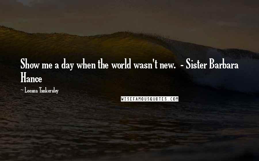 Leeana Tankersley Quotes: Show me a day when the world wasn't new. - Sister Barbara Hance